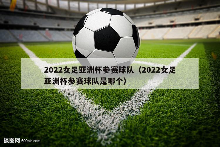 2022女足亚洲杯参赛球队（2022女足亚洲杯参赛球队是哪个）